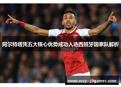 阿尔特塔凭五大核心优势成功入选西班牙国家队解析