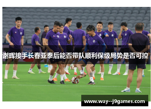 谢晖接手长春亚泰后能否带队顺利保级局势是否可控