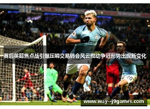 赛后英超焦点战引爆压哨交易转会风云搅动争冠形势出现新变化