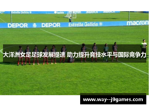 大洋洲女足足球发展提速 助力提升竞技水平与国际竞争力