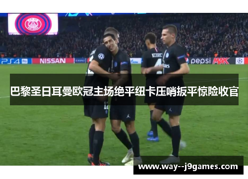 巴黎圣日耳曼欧冠主场绝平纽卡压哨扳平惊险收官