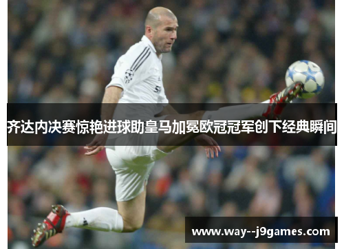 齐达内决赛惊艳进球助皇马加冕欧冠冠军创下经典瞬间